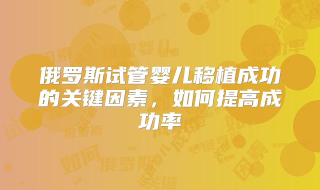 俄罗斯试管婴儿移植成功的关键因素，如何提高成功率
