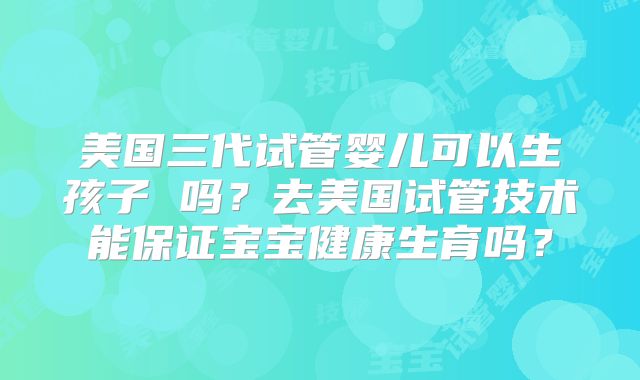 美国三代试管婴儿可以生孩子 吗?去美国试管技术能保证宝宝健康生育吗?