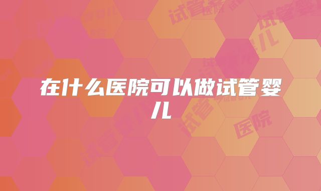 在什么医院可以做试管婴儿