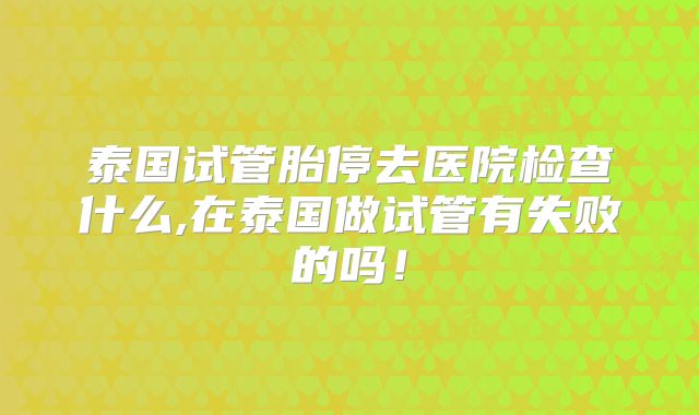 泰国试管胎停去医院检查什么,在泰国做试管有失败的吗！