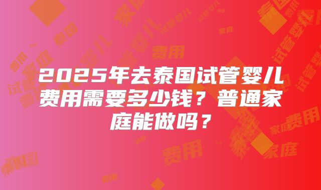2025年去泰国试管婴儿费用需要多少钱？普通家庭能做吗？