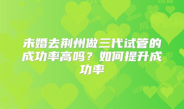 未婚去荆州做三代试管的成功率高吗?如何提升成功率