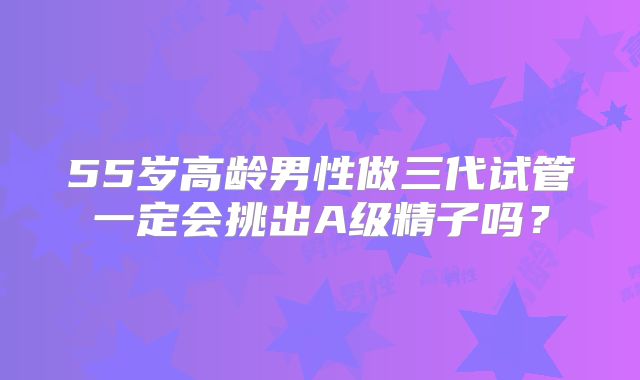 55岁高龄男性做三代试管一定会挑出A级精子吗？