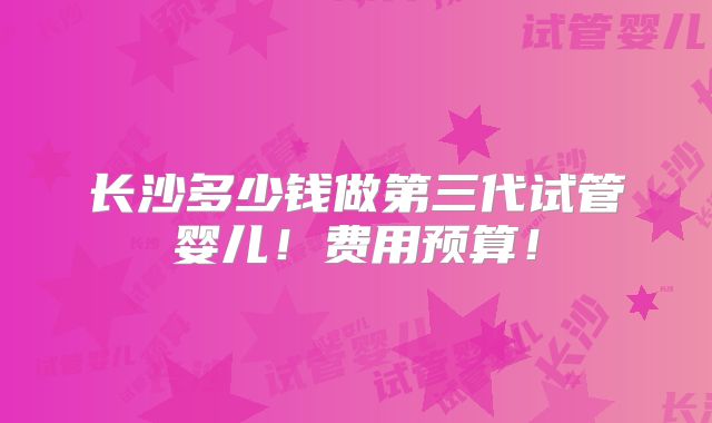 长沙多少钱做第三代试管婴儿！费用预算！