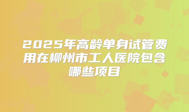 2025年高龄单身试管费用在柳州市工人医院包含哪些项目