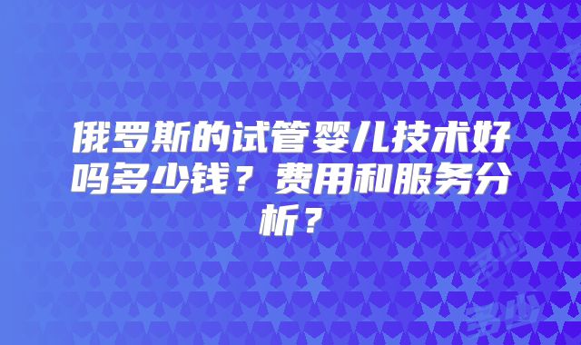 俄罗斯的试管婴儿技术好吗多少钱?费用和服务分析?