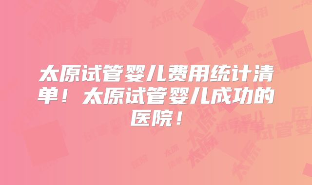 太原试管婴儿费用统计清单!太原试管婴儿成功的医院!