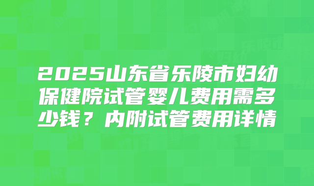 2025山东省乐陵市妇幼保健院试管婴儿费用需多少钱？内附试管费用详情