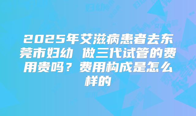 2025年艾滋病患者去东莞市妇幼 做三代试管的费用贵吗?费用构成是怎么样的