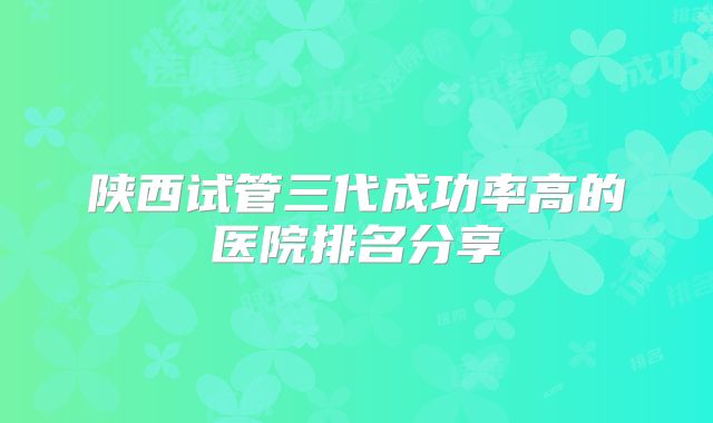 陕西试管三代成功率高的医院排名分享