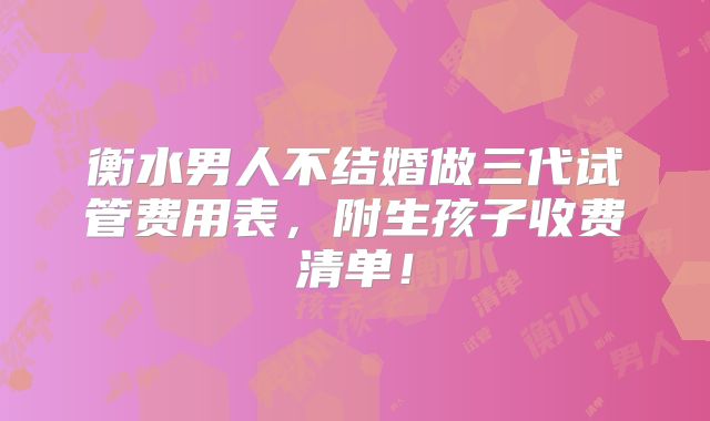 衡水男人不结婚做三代试管费用表，附生孩子收费清单！