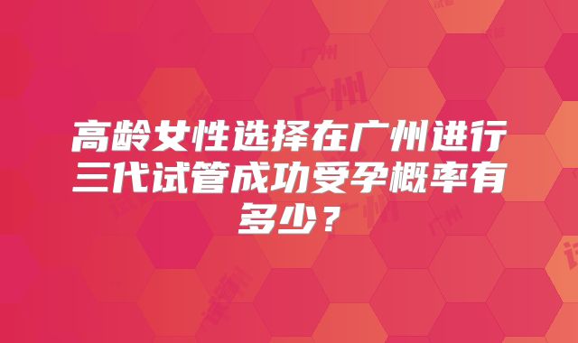 高龄女性选择在广州进行三代试管成功受孕概率有多少？