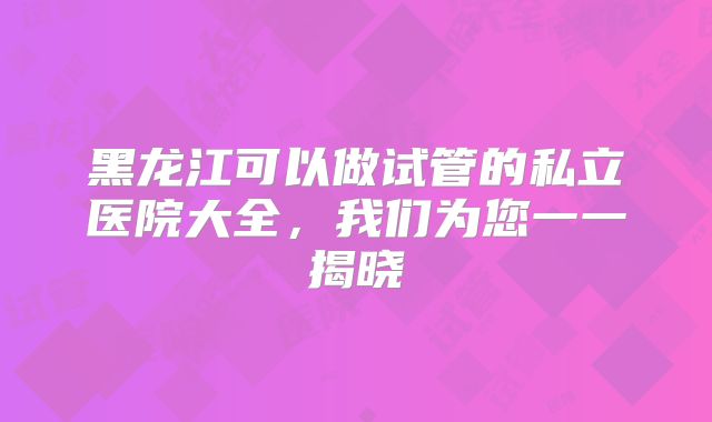 黑龙江可以做试管的私立医院大全，我们为您一一揭晓