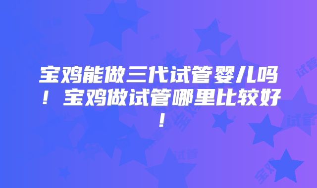 宝鸡能做三代试管婴儿吗！宝鸡做试管哪里比较好！