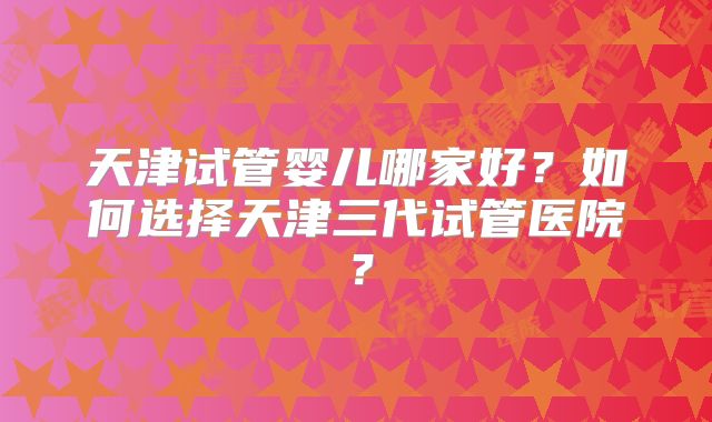 天津试管婴儿哪家好？如何选择天津三代试管医院？