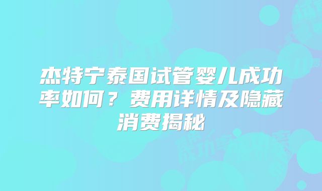 杰特宁泰国试管婴儿成功率如何？费用详情及隐藏消费揭秘