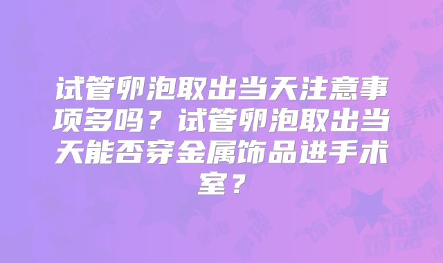 试管卵泡取出当天注意事项多吗？试管卵泡取出当天能否穿金属饰品进手术室？