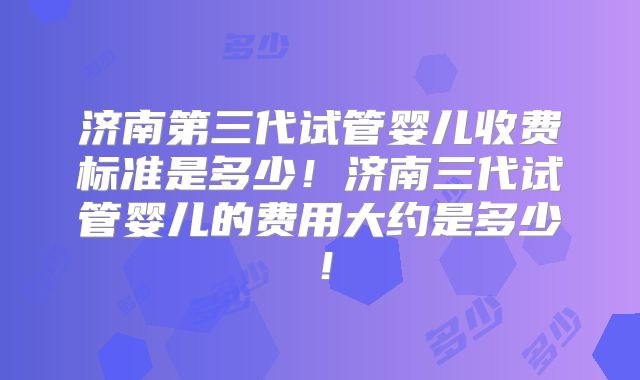 济南第三代试管婴儿收费标准是多少！济南三代试管婴儿的费用大约是多少！