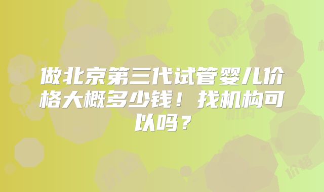 做北京第三代试管婴儿价格大概多少钱！找机构可以吗？