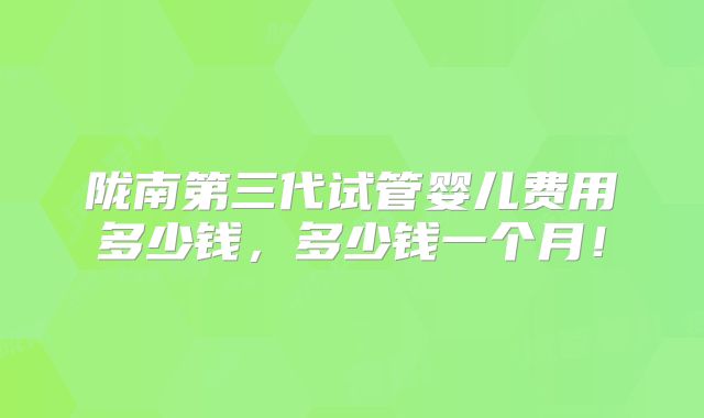 陇南第三代试管婴儿费用多少钱,多少钱一个月!