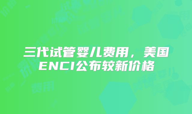三代试管婴儿费用,美国ENCI公布较新价格