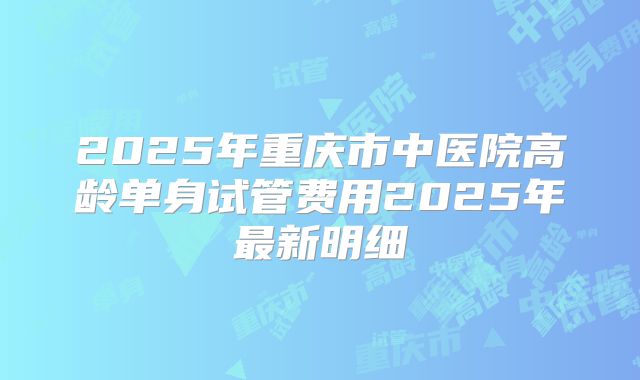 2025年重庆市中医院高龄单身试管费用2025年最新明细