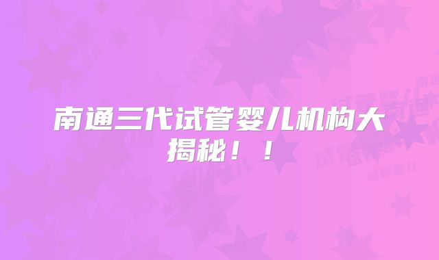 南通三代试管婴儿机构大揭秘!!