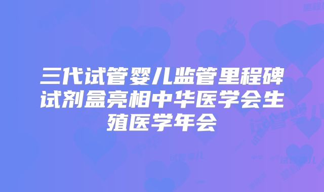 三代试管婴儿监管里程碑试剂盒亮相中华医学会生殖医学年会
