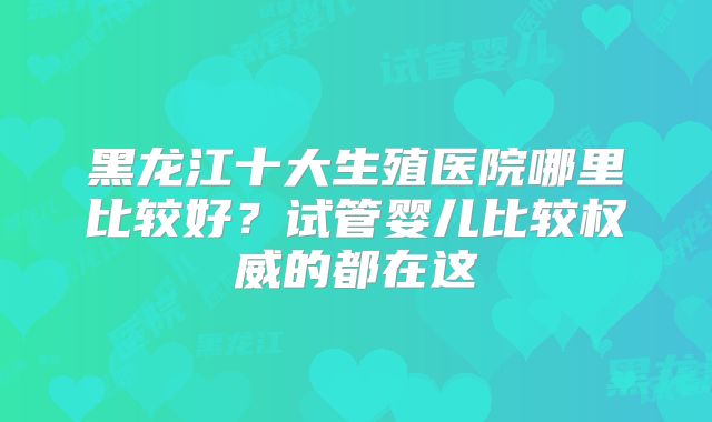 黑龙江十大生殖医院哪里比较好？试管婴儿比较权威的都在这