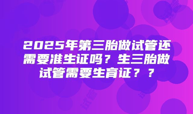 2025年第三胎做试管还需要准生证吗？生三胎做试管需要生育证？？