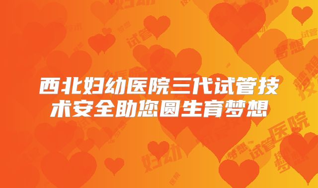 西北妇幼医院三代试管技术安全助您圆生育梦想