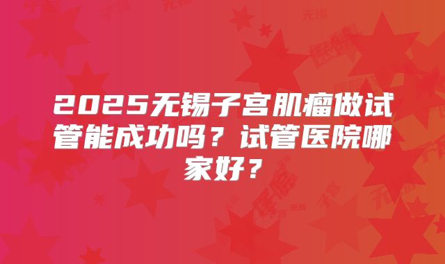 2025无锡子宫肌瘤做试管能成功吗?试管医院哪家好?