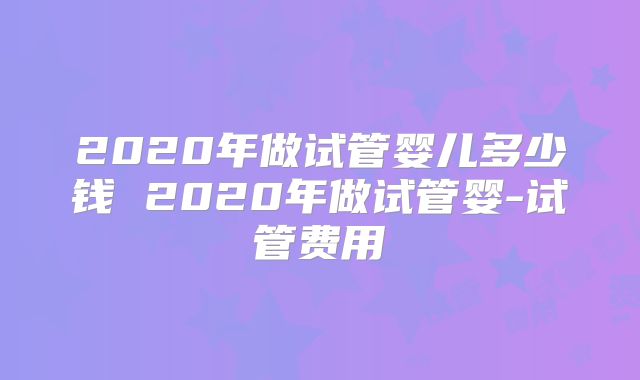 2020年做试管婴儿多少钱 2020年做试管婴-试管费用