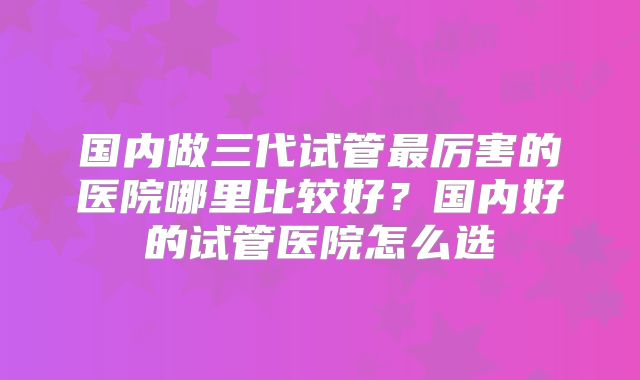 国内做三代试管最厉害的医院哪里比较好？国内好的试管医院怎么选