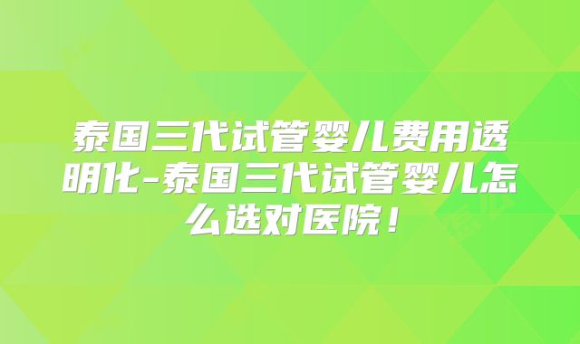 泰国三代试管婴儿费用透明化-泰国三代试管婴儿怎么选对医院！