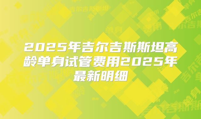 2025年吉尔吉斯斯坦高龄单身试管费用2025年最新明细