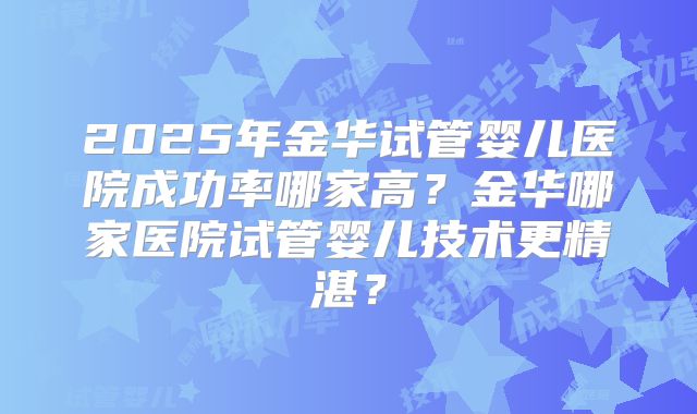 2025年金华试管婴儿医院成功率哪家高？金华哪家医院试管婴儿技术更精湛？