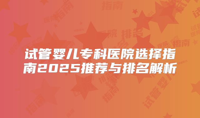 试管婴儿专科医院选择指南2025推荐与排名解析