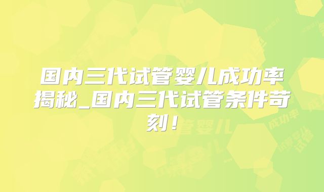 国内三代试管婴儿成功率揭秘_国内三代试管条件苛刻！