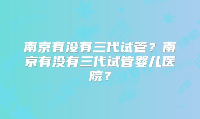 南京有没有三代试管？南京有没有三代试管婴儿医院？