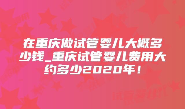 在重庆做试管婴儿大概多少钱_重庆试管婴儿费用大约多少2020年!