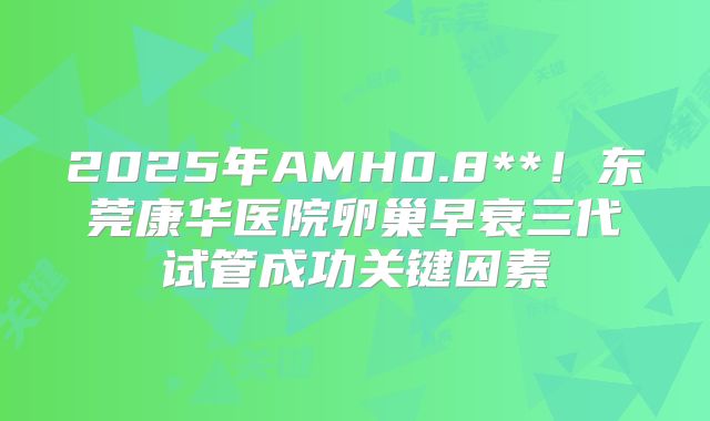 2025年AMH0.8**！东莞康华医院卵巢早衰三代试管成功关键因素