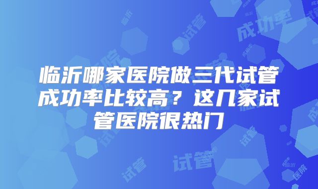 临沂哪家医院做三代试管成功率比较高?这几家试管医院很热门