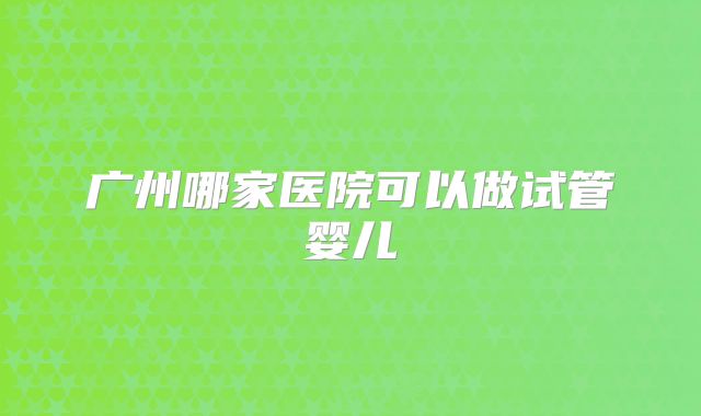广州哪家医院可以做试管婴儿