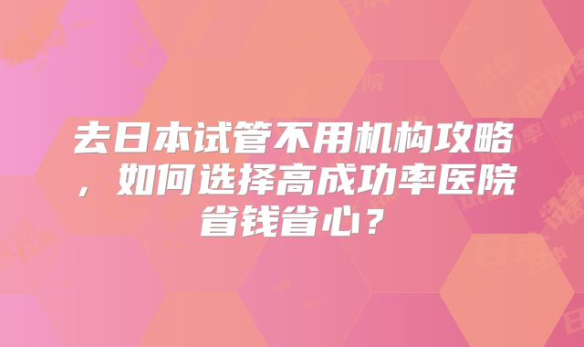 去日本试管不用机构攻略，如何选择高成功率医院省钱省心？