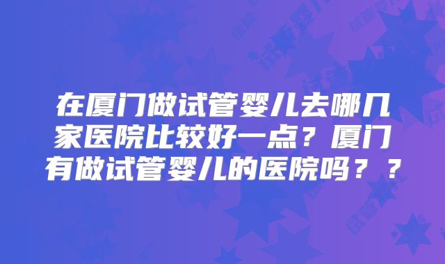 在厦门做试管婴儿去哪几家医院比较好一点?厦门有做试管婴儿的医院吗??