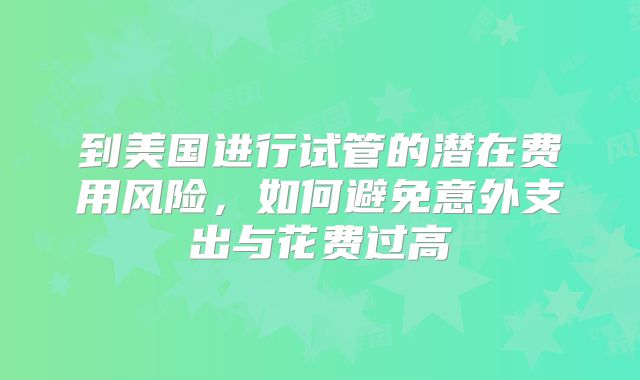 到美国进行试管的潜在费用风险，如何避免意外支出与花费过高