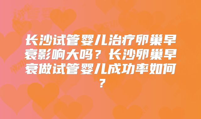 长沙试管婴儿治疗卵巢早衰影响大吗？长沙卵巢早衰做试管婴儿成功率如何？