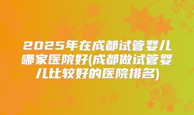 2025年在成都试管婴儿哪家医院好(成都做试管婴儿比较好的医院排名)