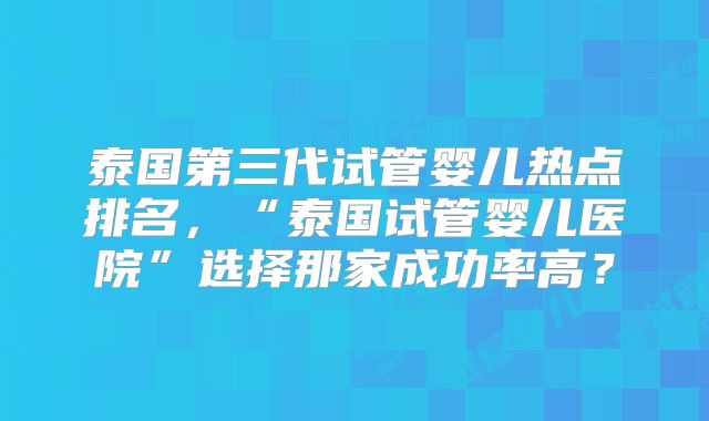 泰国第三代试管婴儿热点排名，“泰国试管婴儿医院”选择那家成功率高？